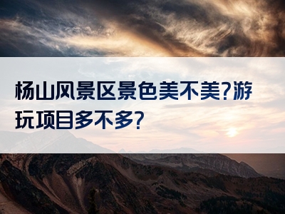 杨山风景区景色美不美？游玩项目多不多？