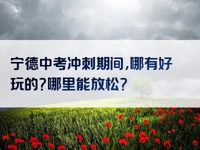 宁德中考冲刺期间，哪有好玩的？哪里能放松？