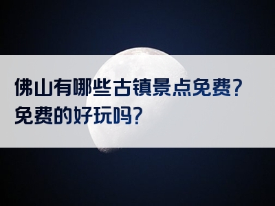 佛山有哪些古镇景点免费？免费的好玩吗？