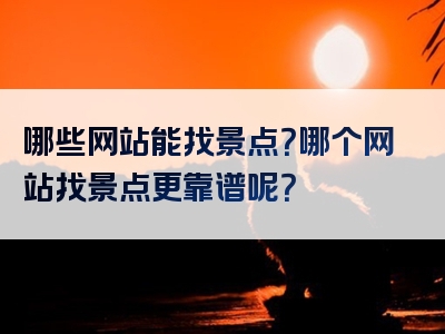 哪些网站能找景点？哪个网站找景点更靠谱呢？