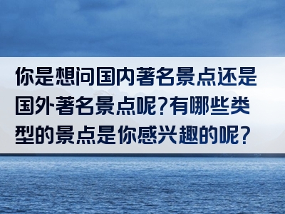 你是想问国内著名景点还是国外著名景点呢？有哪些类型的景点是你感兴趣的呢？