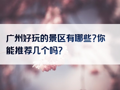 广州好玩的景区有哪些？你能推荐几个吗？