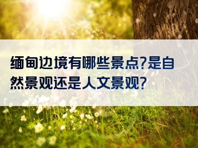 缅甸边境有哪些景点？是自然景观还是人文景观？