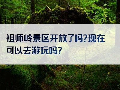 祖师岭景区开放了吗？现在可以去游玩吗？