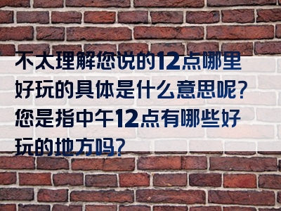 不太理解您说的12点哪里好玩的具体是什么意思呢？您是指中午12点有哪些好玩的地方吗？