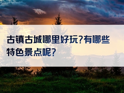 古镇古城哪里好玩？有哪些特色景点呢？
