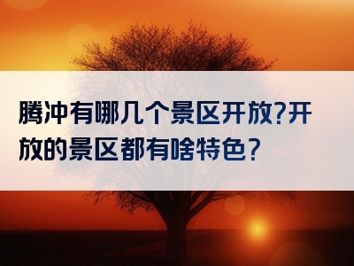腾冲有哪几个景区开放？开放的景区都有啥特色？