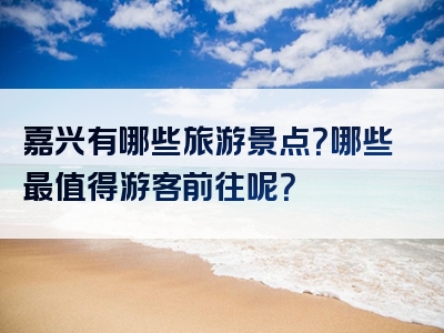 嘉兴有哪些旅游景点？哪些最值得游客前往呢？