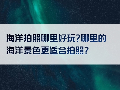 海洋拍照哪里好玩？哪里的海洋景色更适合拍照？