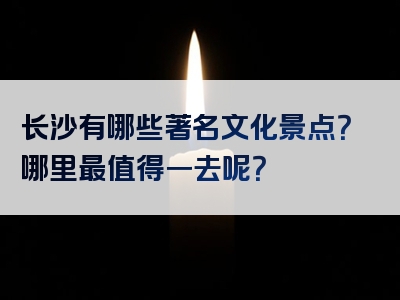 长沙有哪些著名文化景点？哪里最值得一去呢？