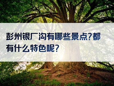 彭州银厂沟有哪些景点？都有什么特色呢？