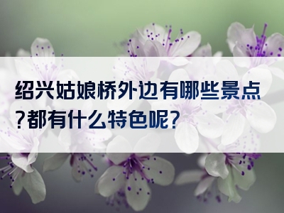 绍兴姑娘桥外边有哪些景点？都有什么特色呢？