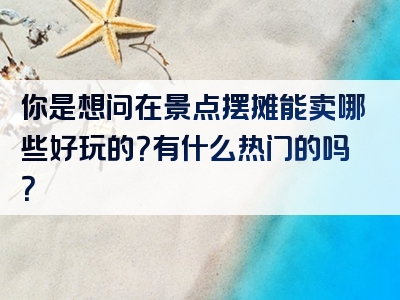 你是想问在景点摆摊能卖哪些好玩的？有什么热门的吗？