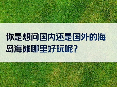 你是想问国内还是国外的海岛海滩哪里好玩呢？