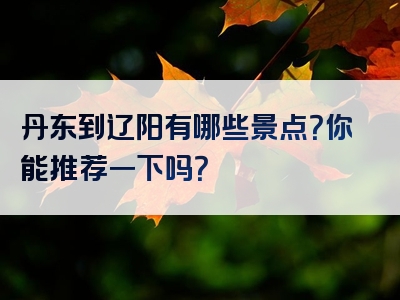 丹东到辽阳有哪些景点？你能推荐一下吗？