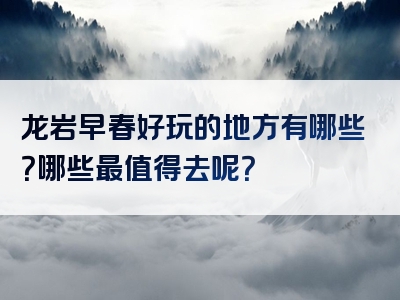 龙岩早春好玩的地方有哪些？哪些最值得去呢？