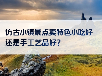 仿古小镇景点卖特色小吃好还是手工艺品好？