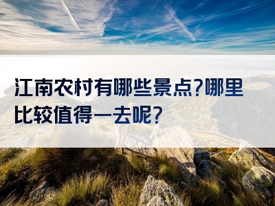 江南农村有哪些景点？哪里比较值得一去呢？