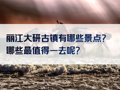 丽江大研古镇有哪些景点？哪些最值得一去呢？