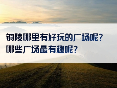 铜陵哪里有好玩的广场呢？哪些广场最有趣呢？
