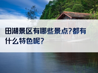 田湖景区有哪些景点？都有什么特色呢？