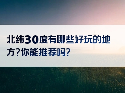 北纬30度有哪些好玩的地方？你能推荐吗？
