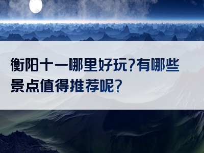 衡阳十一哪里好玩？有哪些景点值得推荐呢？