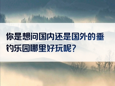 你是想问国内还是国外的垂钓乐园哪里好玩呢？