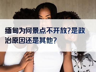 缅甸为何景点不开放？是政治原因还是其他？