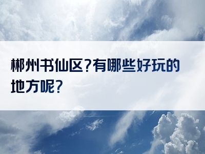 郴州书仙区？有哪些好玩的地方呢？