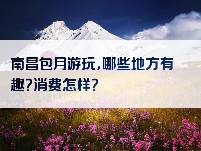 南昌包月游玩，哪些地方有趣？消费怎样？