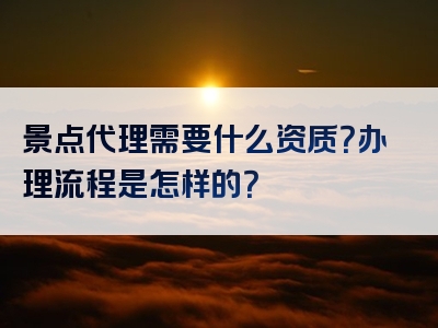 景点代理需要什么资质？办理流程是怎样的？