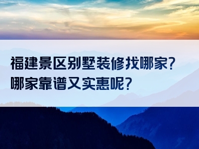 福建景区别墅装修找哪家？哪家靠谱又实惠呢？