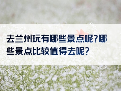 去兰州玩有哪些景点呢？哪些景点比较值得去呢？