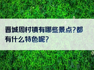 晋城周村镇有哪些景点？都有什么特色呢？