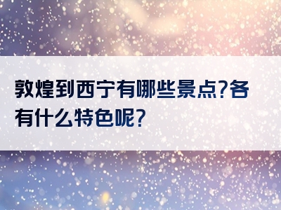 敦煌到西宁有哪些景点？各有什么特色呢？