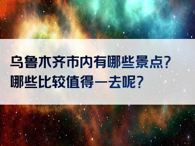 乌鲁木齐市内有哪些景点？哪些比较值得一去呢？