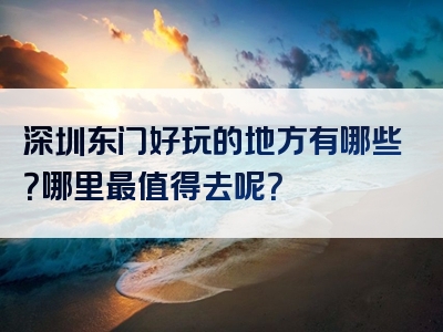 深圳东门好玩的地方有哪些？哪里最值得去呢？