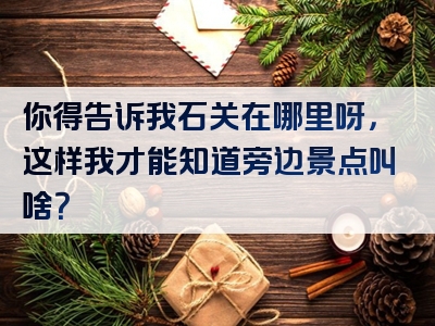 你得告诉我石关在哪里呀，这样我才能知道旁边景点叫啥？