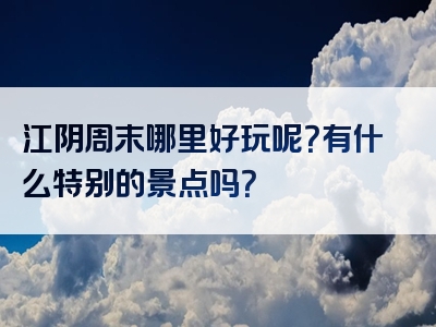 江阴周末哪里好玩呢？有什么特别的景点吗？