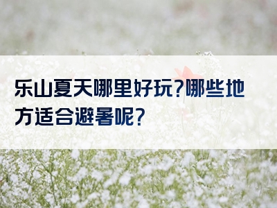 乐山夏天哪里好玩？哪些地方适合避暑呢？