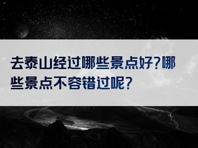 去泰山经过哪些景点好？哪些景点不容错过呢？
