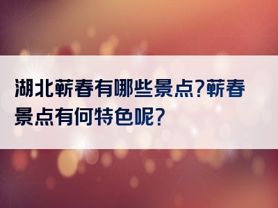 湖北蕲春有哪些景点？蕲春景点有何特色呢？
