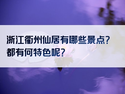 浙江衢州仙居有哪些景点？都有何特色呢？