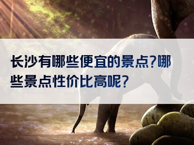 长沙有哪些便宜的景点？哪些景点性价比高呢？