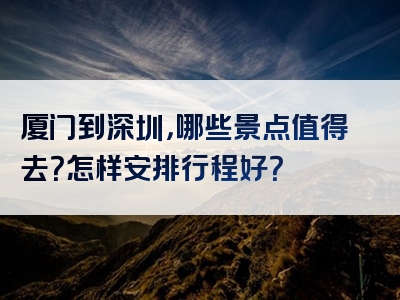 厦门到深圳，哪些景点值得去？怎样安排行程好？