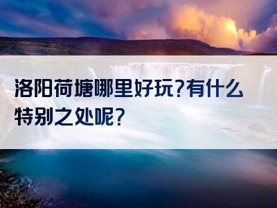 洛阳荷塘哪里好玩？有什么特别之处呢？