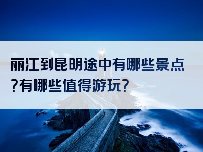 丽江到昆明途中有哪些景点？有哪些值得游玩？