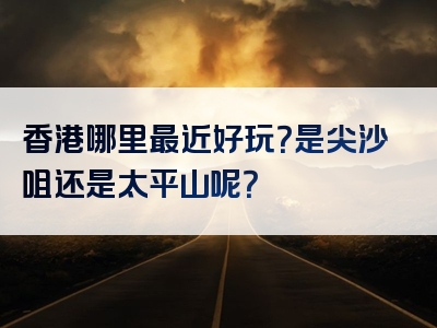香港哪里最近好玩？是尖沙咀还是太平山呢？