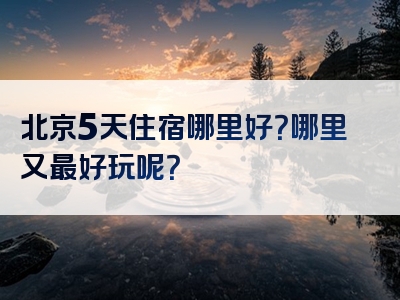 北京5天住宿哪里好？哪里又最好玩呢？